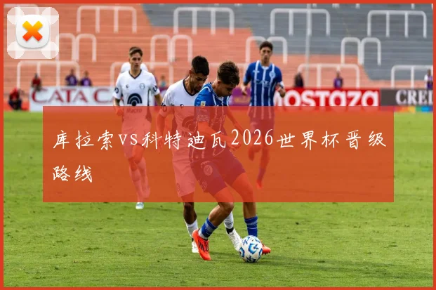 库拉索vs科特迪瓦2026世界杯晋级路线