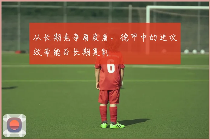 从长期竞争角度看,德甲中的进攻效率能否长期复制
