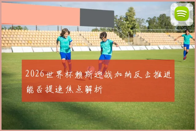 2026世界杯赖斯迎战加纳反击推进能否提速焦点解析