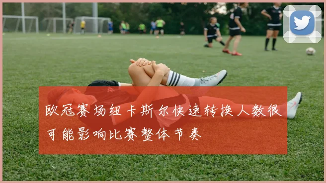 欧冠赛场纽卡斯尔快速转换人数很可能影响比赛整体节奏