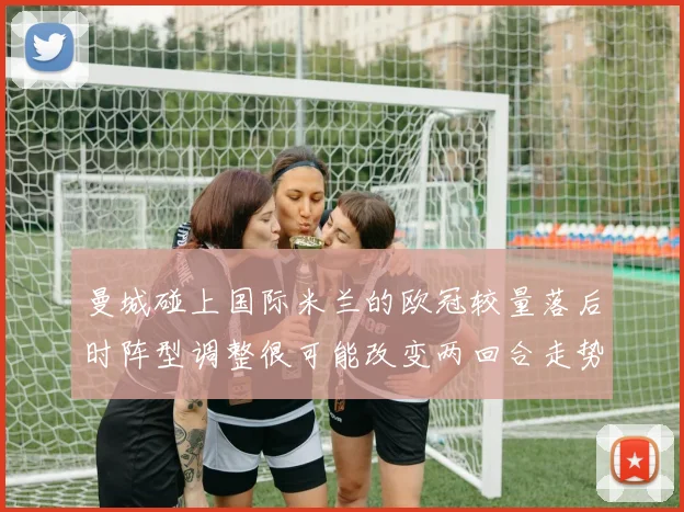 曼城碰上国际米兰的欧冠较量落后时阵型调整很可能改变两回合走势