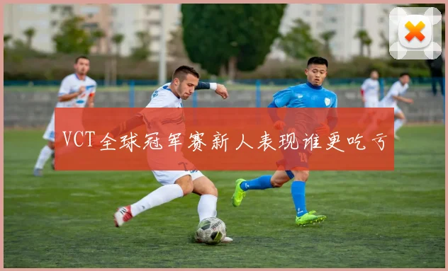 VCT全球冠军赛新人表现谁更吃亏