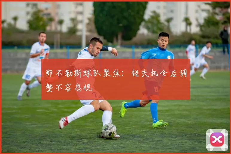 那不勒斯球队聚焦:错失机会后调整不容忽视