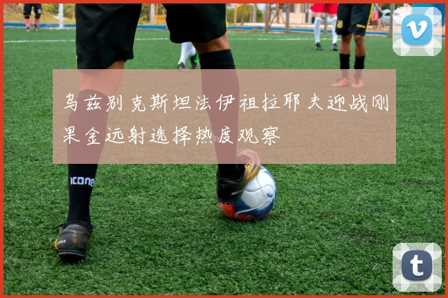 乌兹别克斯坦法伊祖拉耶夫迎战刚果金远射选择热度观察