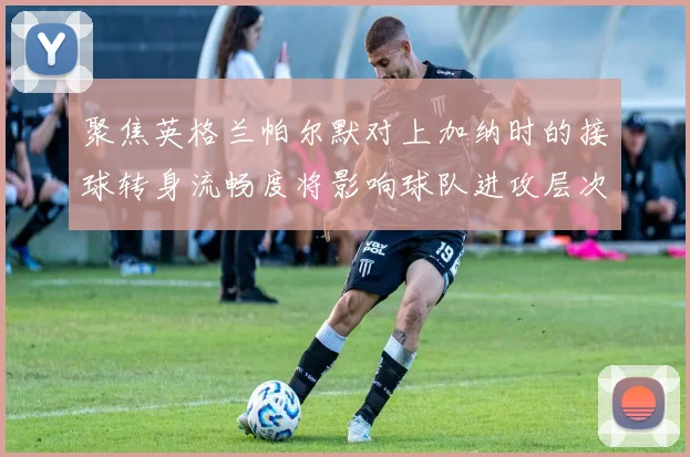 聚焦英格兰帕尔默对上加纳时的接球转身流畅度将影响球队进攻层次