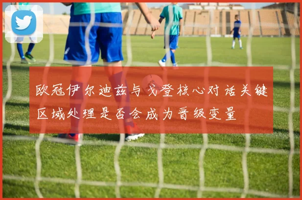 欧冠伊尔迪兹与戈登核心对话关键区域处理是否会成为晋级变量