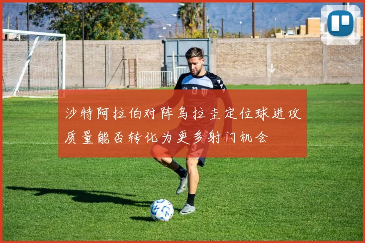 沙特阿拉伯对阵乌拉圭定位球进攻质量能否转化为更多射门机会