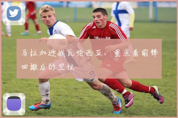 马拉加迎战瓦伦西亚,重点看前锋回撤后的空位
