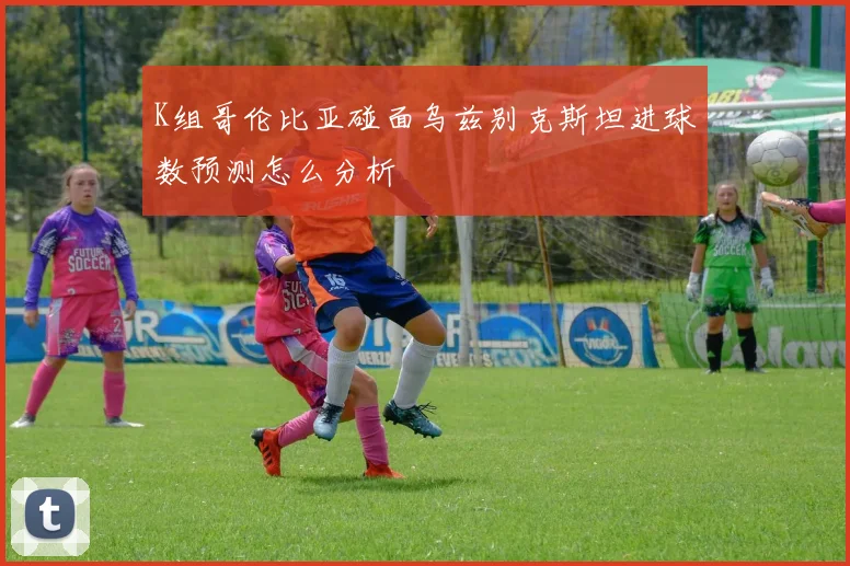 K组哥伦比亚碰面乌兹别克斯坦进球数预测怎么分析
