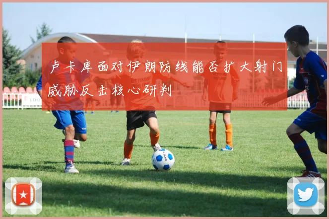 卢卡库面对伊朗防线能否扩大射门威胁反击核心研判