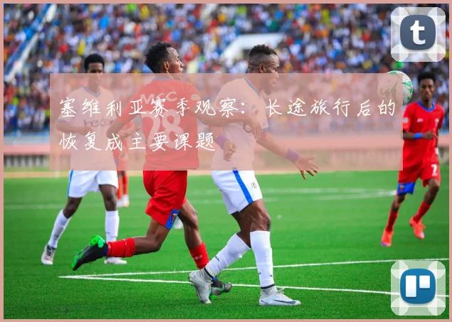 塞维利亚赛季观察:长途旅行后的恢复成主要课题