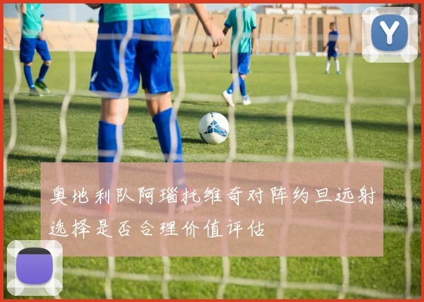 奥地利队阿瑙托维奇对阵约旦远射选择是否合理价值评估
