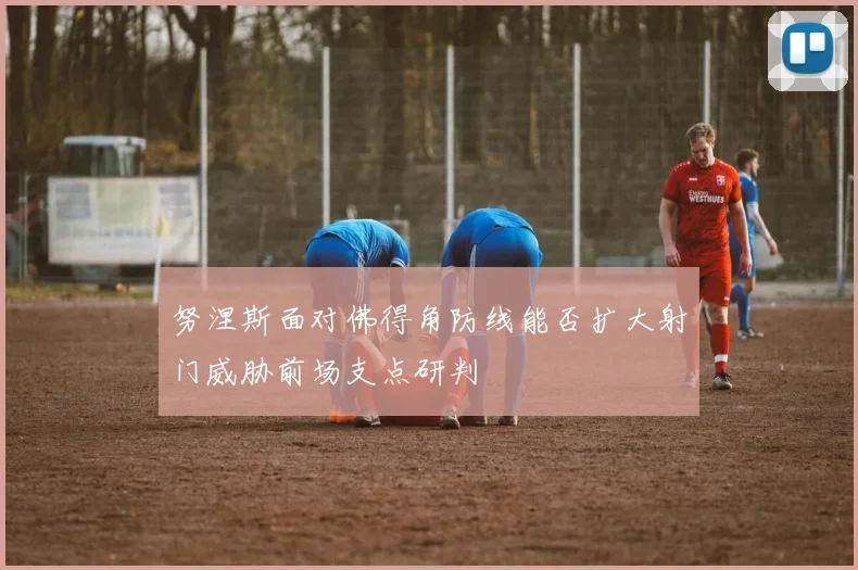 努涅斯面对佛得角防线能否扩大射门威胁前场支点研判