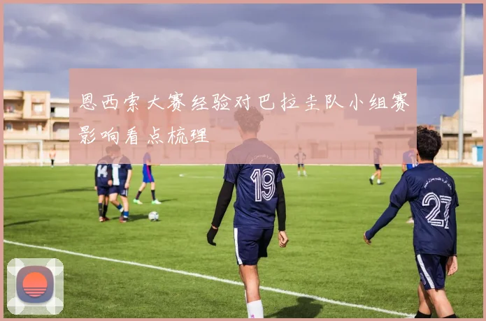 恩西索大赛经验对巴拉圭队小组赛影响看点梳理